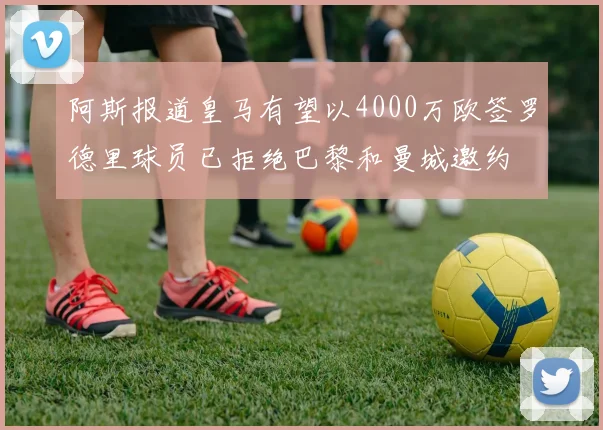 阿斯报道皇马有望以4000万欧签罗德里球员已拒绝巴黎和曼城邀约