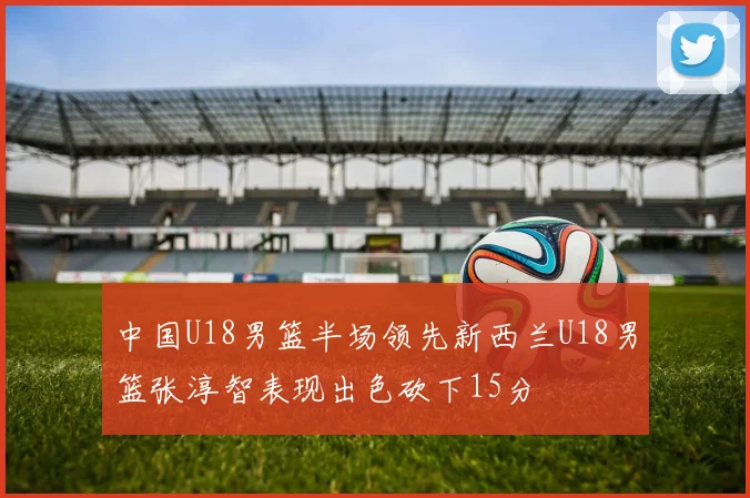 中国U18男篮半场领先新西兰U18男篮张淳智表现出色砍下15分