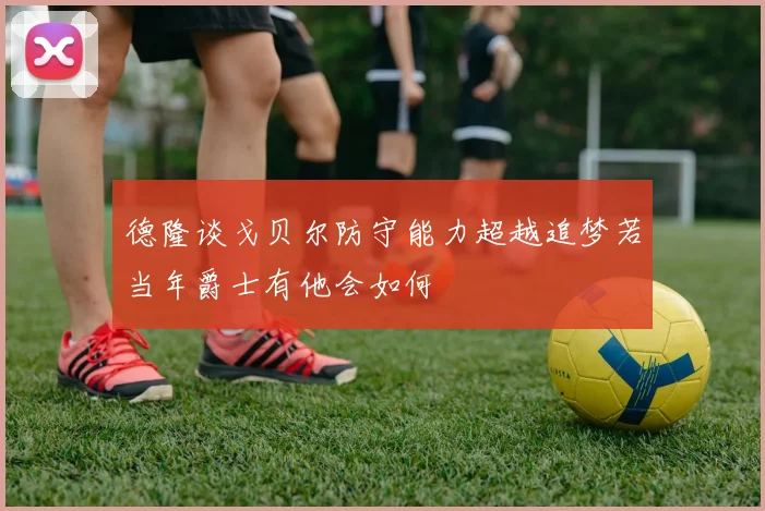 德隆谈戈贝尔防守能力超越追梦若当年爵士有他会如何