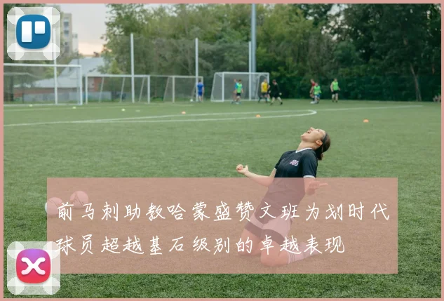 前马刺助教哈蒙盛赞文班为划时代球员超越基石级别的卓越表现