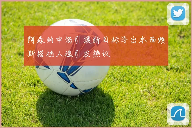 阿森纳中场引援新目标浮出水面赖斯搭档人选引发热议