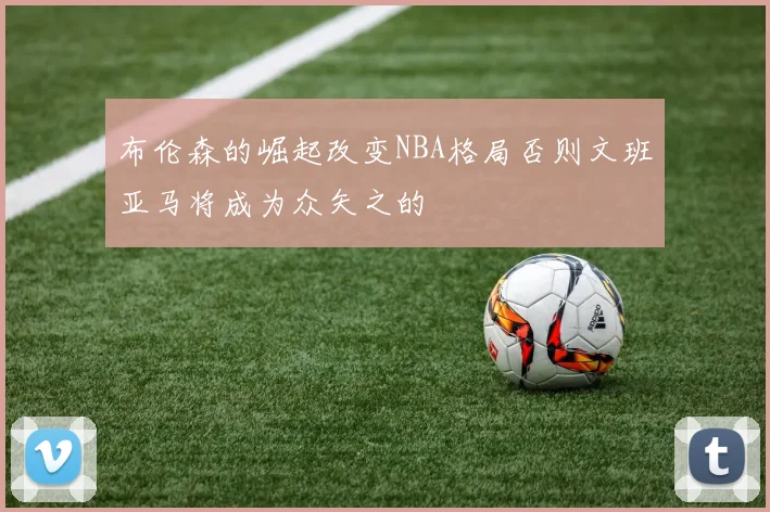 布伦森的崛起改变NBA格局否则文班亚马将成为众矢之的