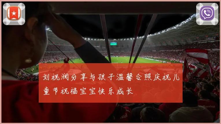 刘祝润分享与孩子温馨合照庆祝儿童节祝福宝宝快乐成长