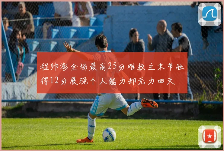 程帅澎全场最高25分难救主末节独得12分展现个人能力却无力回天