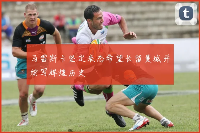 马雷斯卡坚定表态希望长留曼城并续写辉煌历史
