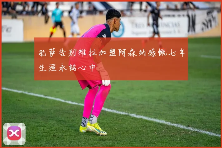 孔萨告别维拉加盟阿森纳感慨七年生涯永铭心中