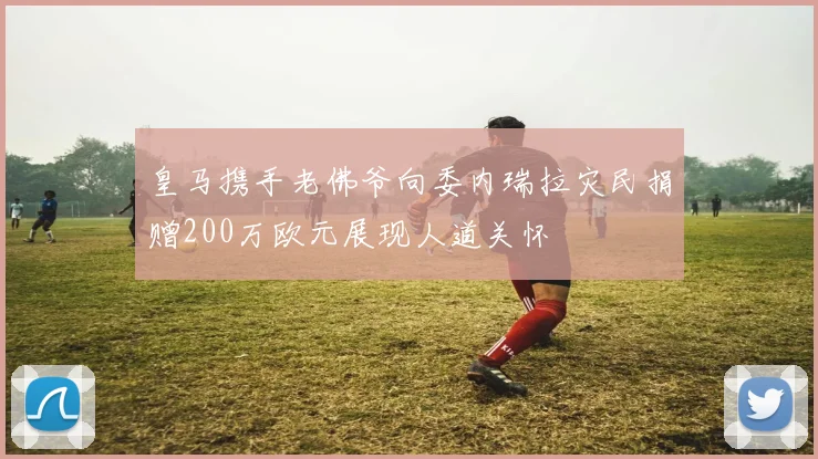 皇马携手老佛爷向委内瑞拉灾民捐赠200万欧元展现人道关怀