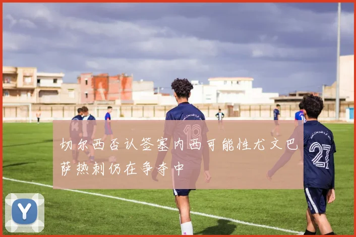 切尔西否认签塞内西可能性尤文巴萨热刺仍在争夺中
