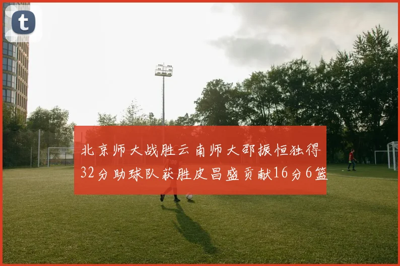 北京师大战胜云南师大邵振恒独得32分助球队获胜皮昌盛贡献16分6篮板5助攻