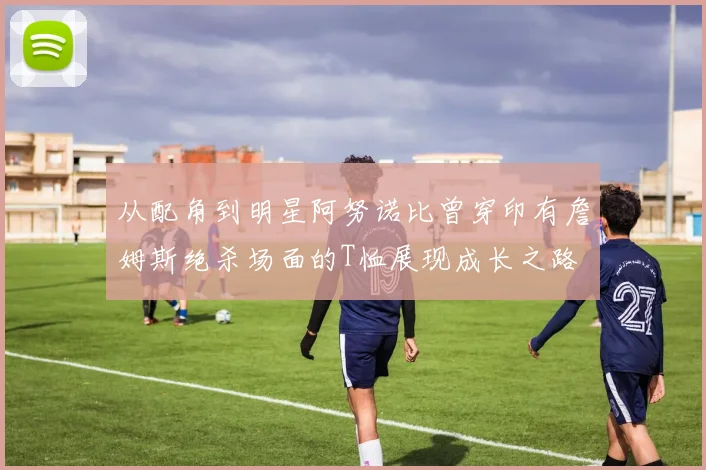 从配角到明星阿努诺比曾穿印有詹姆斯绝杀场面的T恤展现成长之路