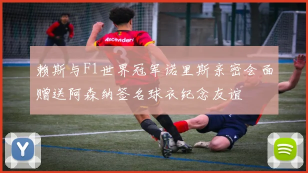 赖斯与F1世界冠军诺里斯亲密会面赠送阿森纳签名球衣纪念友谊