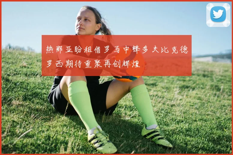 热那亚盼租借罗马中锋多夫比克德罗西期待重聚再创辉煌