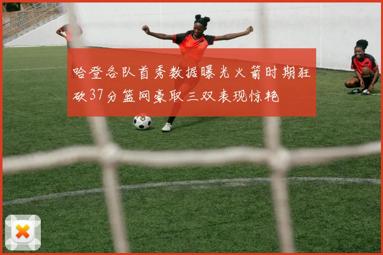 哈登各队首秀数据曝光火箭时期狂砍37分篮网豪取三双表现惊艳