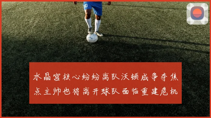 水晶宫核心纷纷离队沃顿成争夺焦点主帅也将离开球队面临重建危机