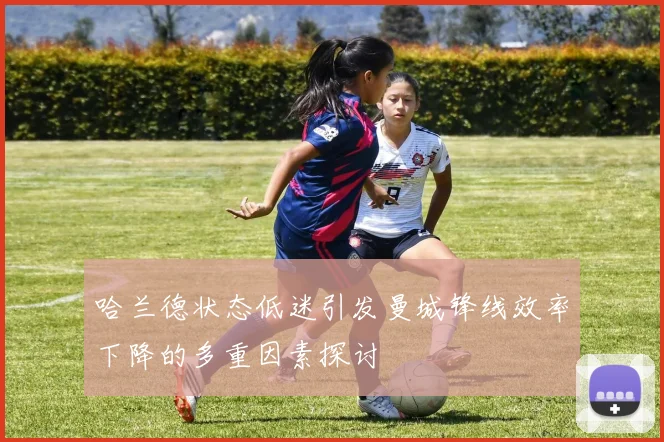 哈兰德状态低迷引发曼城锋线效率下降的多重因素探讨
