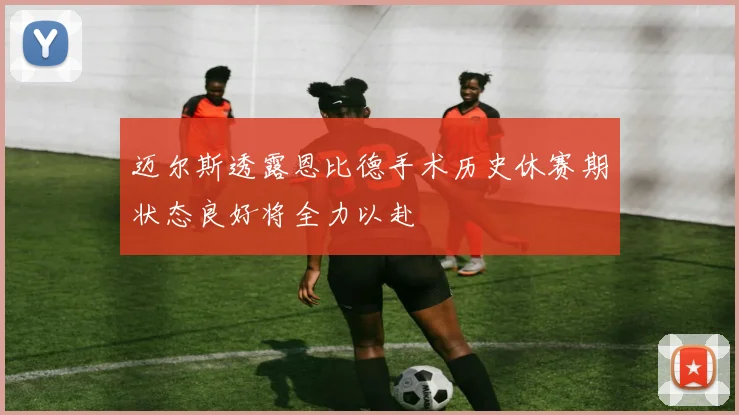 迈尔斯透露恩比德手术历史休赛期状态良好将全力以赴