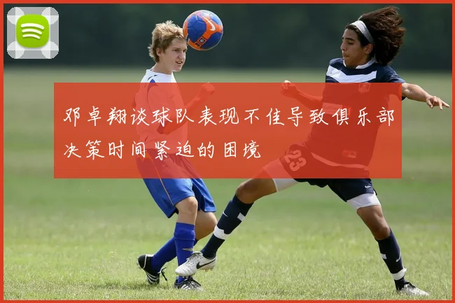 邓卓翔谈球队表现不佳导致俱乐部决策时间紧迫的困境