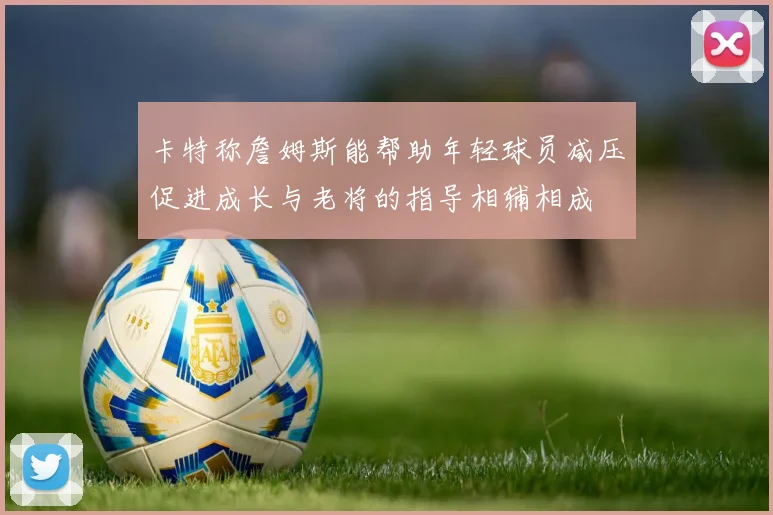 卡特称詹姆斯能帮助年轻球员减压促进成长与老将的指导相辅相成