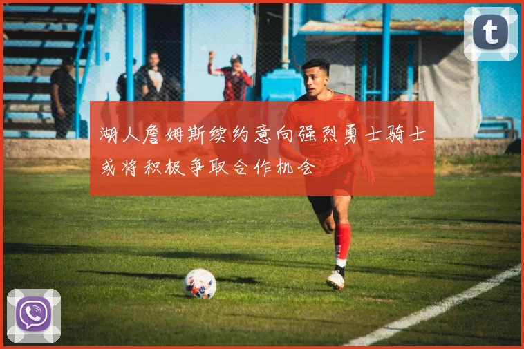 湖人詹姆斯续约意向强烈勇士骑士或将积极争取合作机会