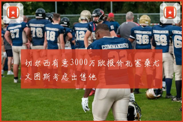 切尔西有意3000万欧报价孔塞桑尤文图斯考虑出售他