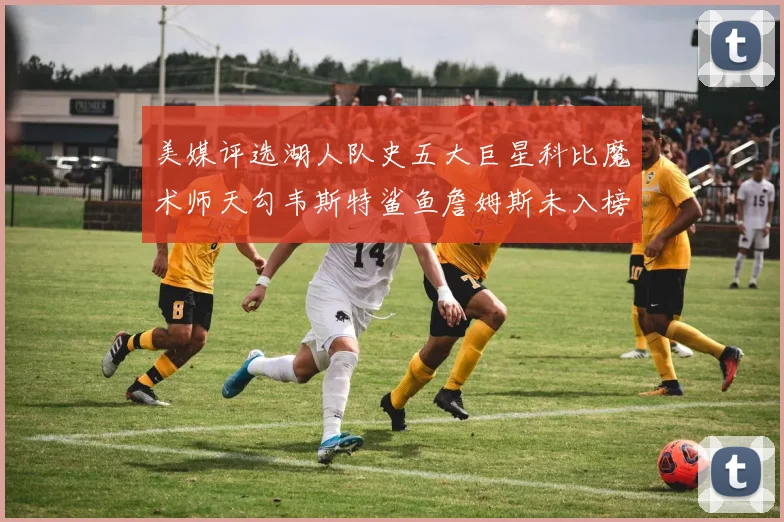 美媒评选湖人队史五大巨星科比魔术师天勾韦斯特鲨鱼詹姆斯未入榜引争议
