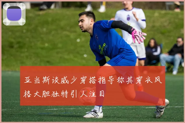 亚当斯谈威少穿搭指导称其穿衣风格大胆独特引人注目
