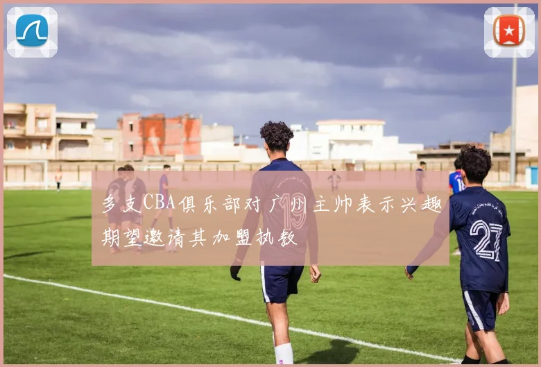 多支CBA俱乐部对广州主帅表示兴趣期望邀请其加盟执教